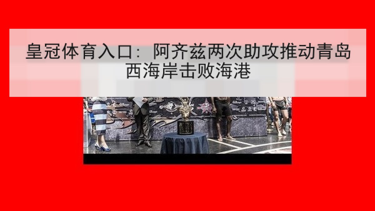 皇冠体育入口: 阿齐兹两次助攻推动青岛西海岸击败海港 皇冠体育入口: 阿齐兹两次助攻推动青岛西海岸击败海港