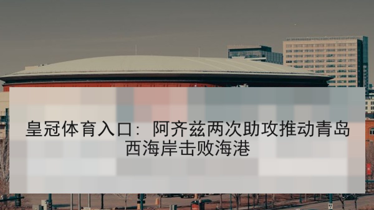 皇冠体育入口: 阿齐兹两次助攻推动青岛西海岸击败海港