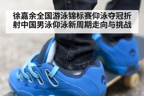 徐嘉余全国游泳锦标赛仰泳夺冠折射中国男泳仰泳新周期走向与挑战